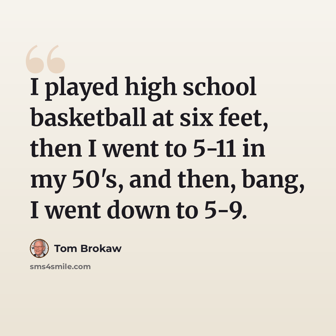 “I played high school basketball at six feet, then I went to 5-11 in my 50's, and then, bang, I went down to 5-9.” quote by Tom Brokaw