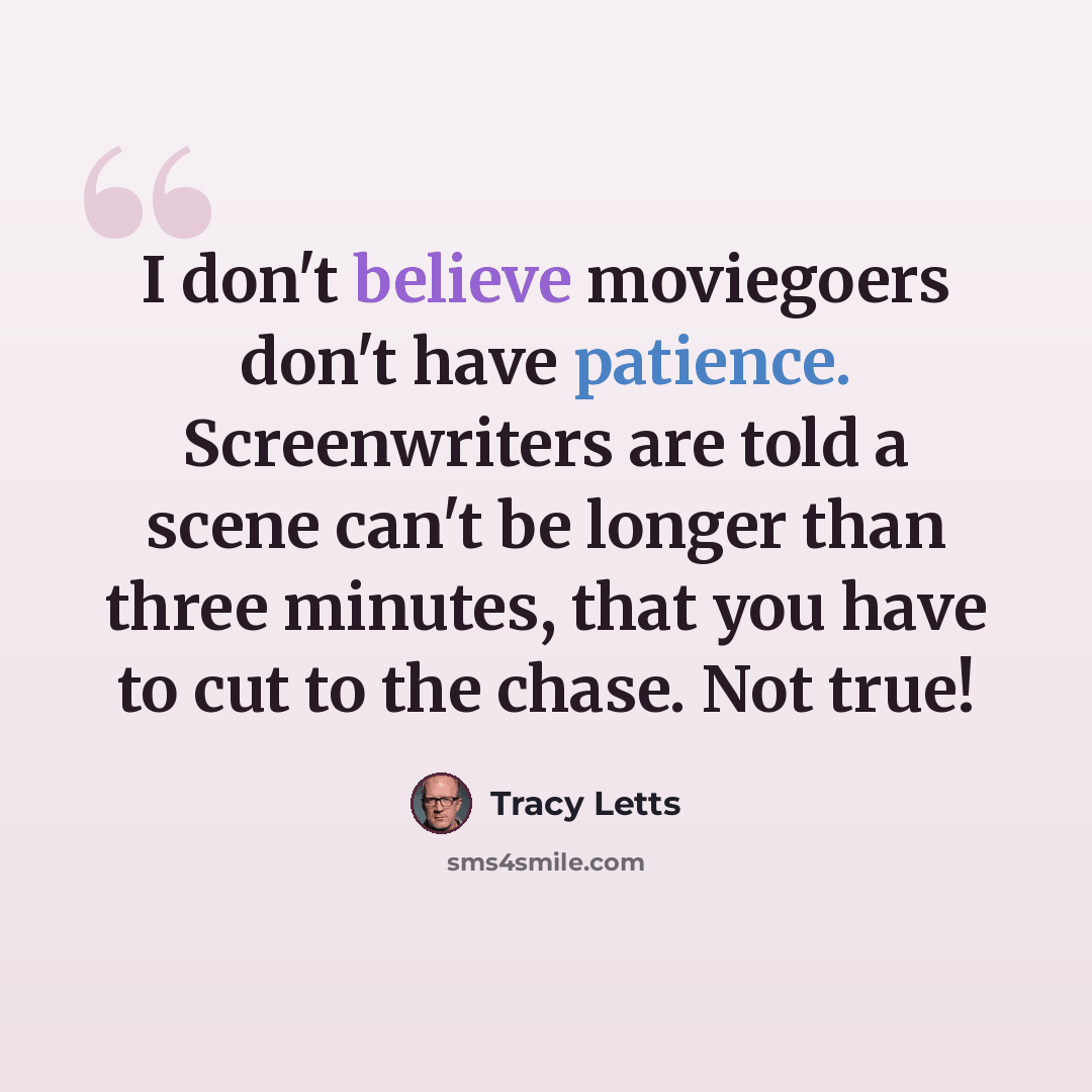 “I don't believe moviegoers don't have patience. Screenwriters are told a scene can't be longer than three minutes, that you have to cut to the chase. Not true!” quote by Tracy Letts