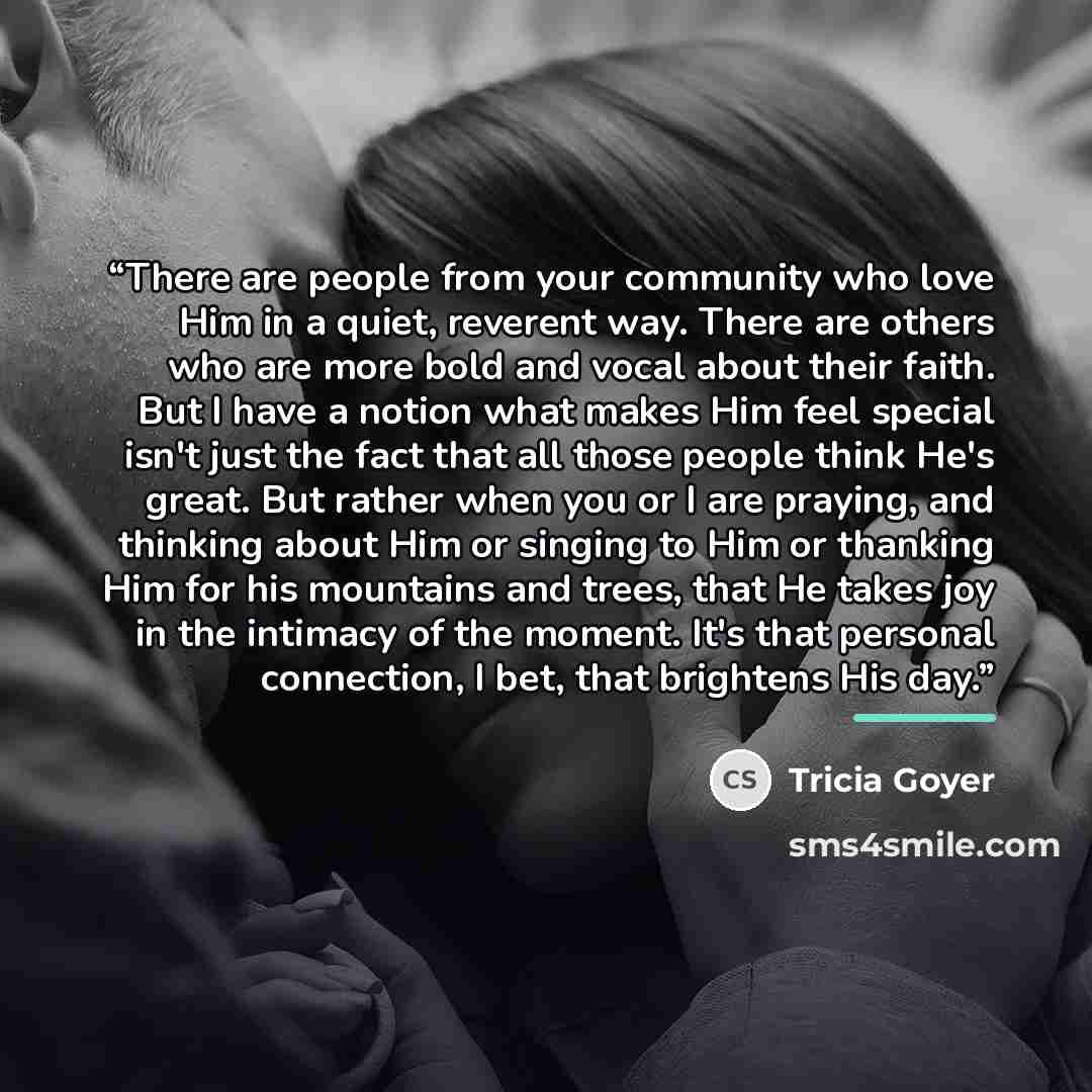 “There are people from your community who love Him in a quiet, reverent way. There are others who are more bold and vocal about their faith. But I have a notion what makes Him feel special isn't just the fact that all those people think He's great. But rather when you or I are praying, and thinking…” quote by Tricia Goyer
