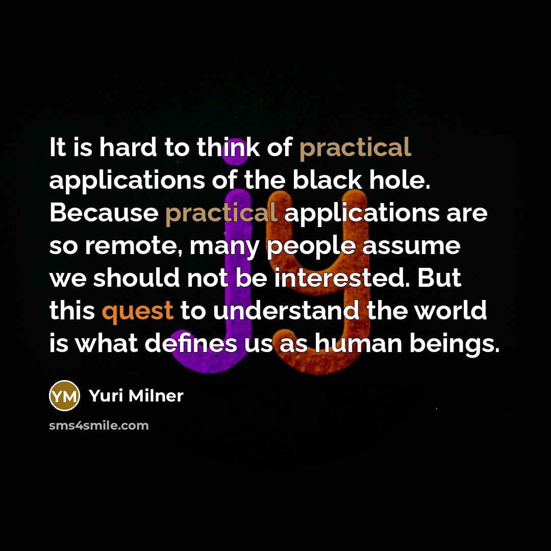 “It is hard to think of practical applications of the black hole. Because practical applications are so remote, many people assume we should not be interested. But this quest to understand the world is what defines us as human beings.” quote by Yuri Milner