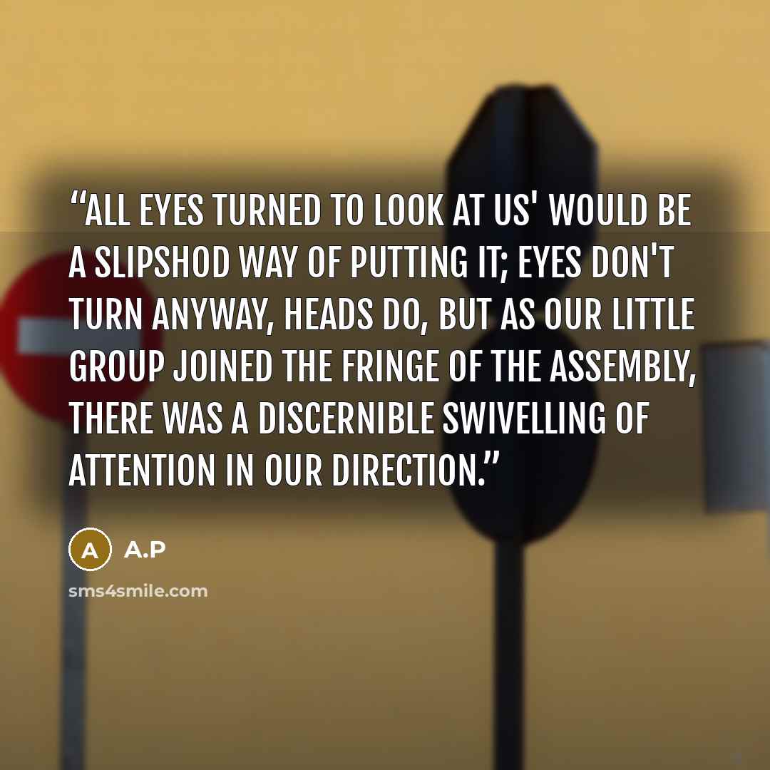 “All eyes turned to look at us' would be a slipshod way of putting it; eyes don't turn anyway, heads do, but as our little group joined the fringe of the assembly, there was a discernible swivelling of attention in our direction.” quote by A.P