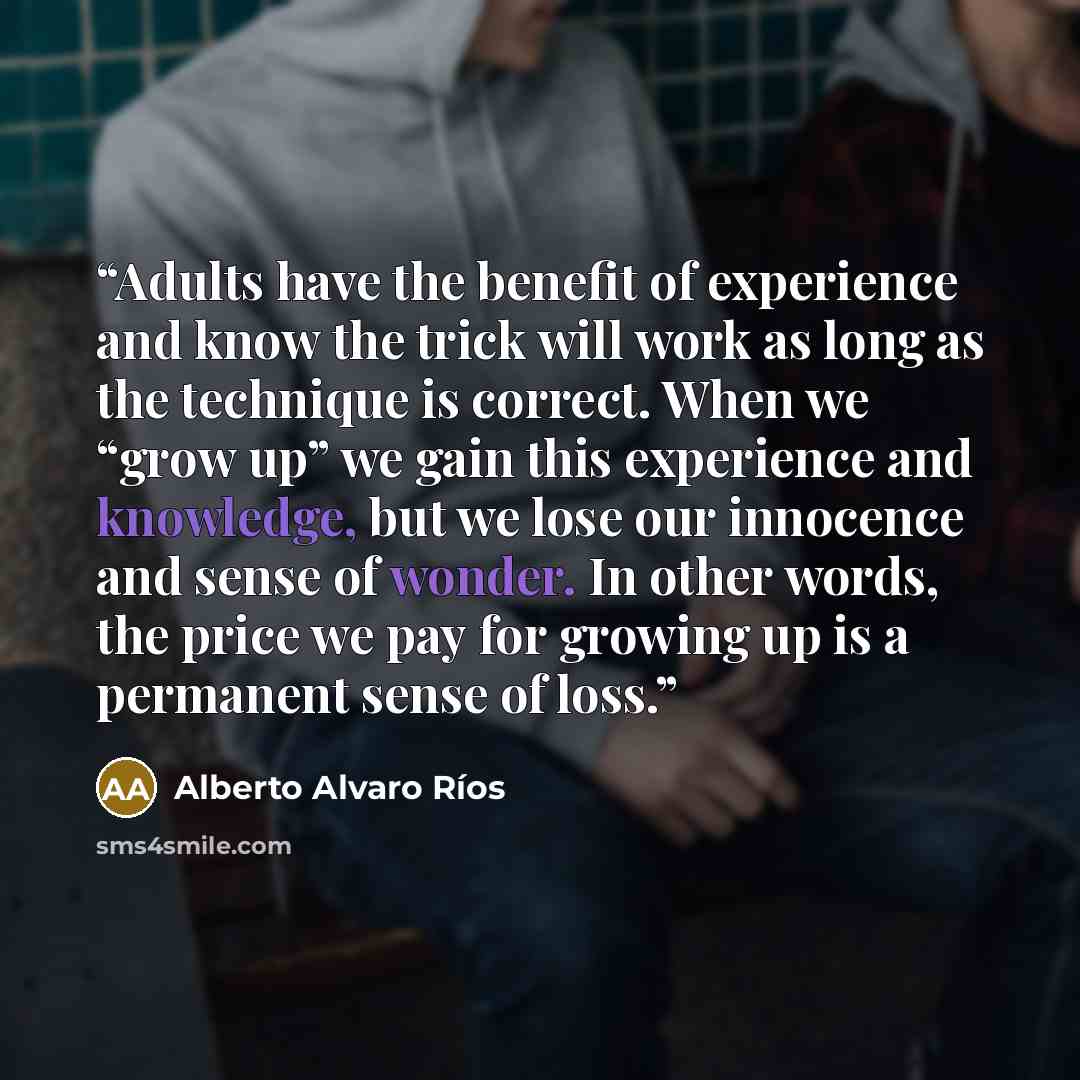 “Adults have the benefit of experience and know the trick will work as long as the technique is correct. When we “grow up” we gain this experience and knowledge, but we lose our innocence and sense of wonder. In other words, the price we pay for growing up is a permanent sense of loss.” quote by Alberto Alvaro Ríos