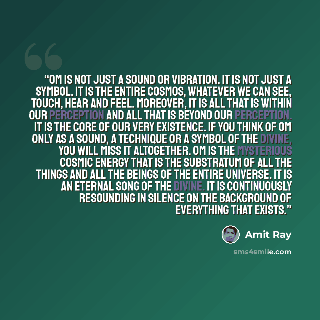 “Om is not just a sound or vibration. It is not just a symbol. It is the entire cosmos, whatever we can see, touch, hear and feel. Moreover, it is all that is within our perception and all that is beyond our perception. It is the core of our very existence. If you think of Om only as a sound, a…” quote by Amit Ray