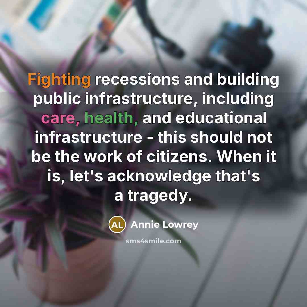 “Fighting recessions and building public infrastructure, including care, health, and educational infrastructure - this should not be the work of citizens. When it is, let's acknowledge that's a tragedy.” quote by Annie Lowrey