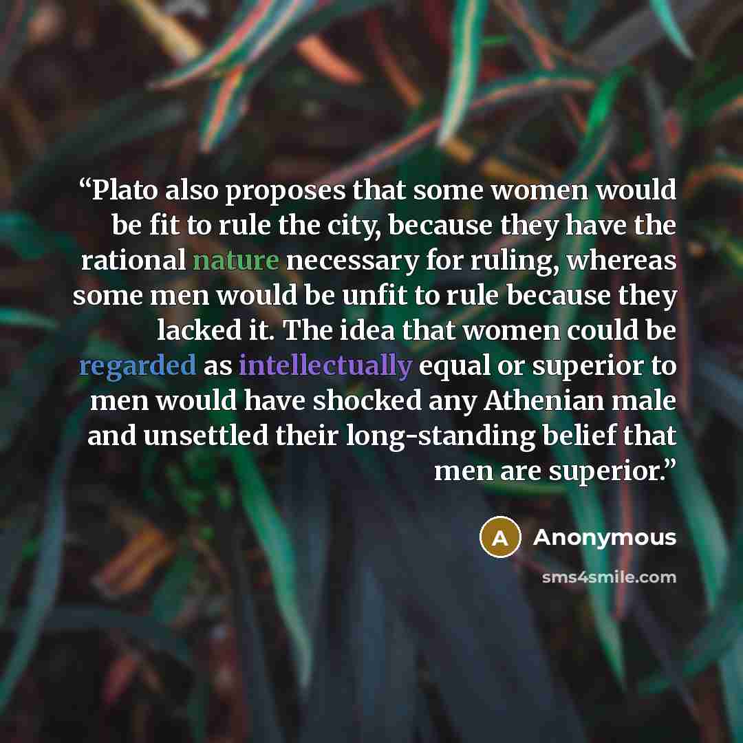 “Plato also proposes that some women would be fit to rule the city, because they have the rational nature necessary for ruling, whereas some men would be unfit to rule because they lacked it. The idea that women could be regarded as intellectually equal or superior to men would have shocked any…” quote by Anonymous