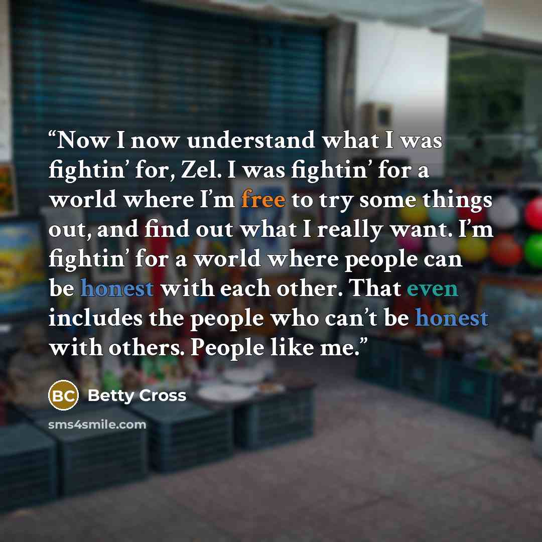 “Now I now understand what I was fightin’ for, Zel. I was fightin’ for a world where I’m free to try some things out, and find out what I really want. I’m fightin’ for a world where people can be honest with each other. That even includes the people who can’t be honest with others. People like me.” quote by Betty Cross