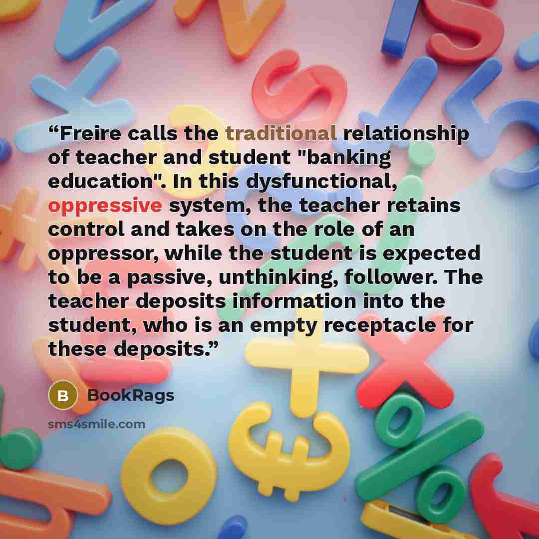 “Freire calls the traditional relationship of teacher and student "banking education". In this dysfunctional, oppressive system, the teacher retains control and takes on the role of an oppressor, while the student is expected to be a passive, unthinking, follower. The teacher deposits information…” quote by BookRags