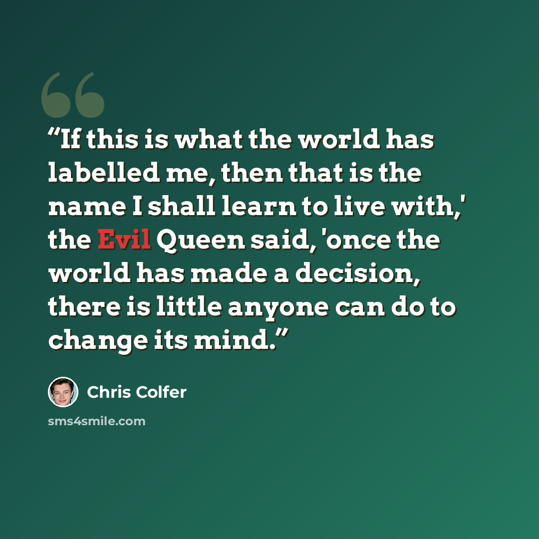 “If this is what the world has labelled me, then that is the name I shall learn to live with,' the Evil Queen said, 'once the world has made a decision, there is little anyone can do to change its mind.” quote by Chris Colfer