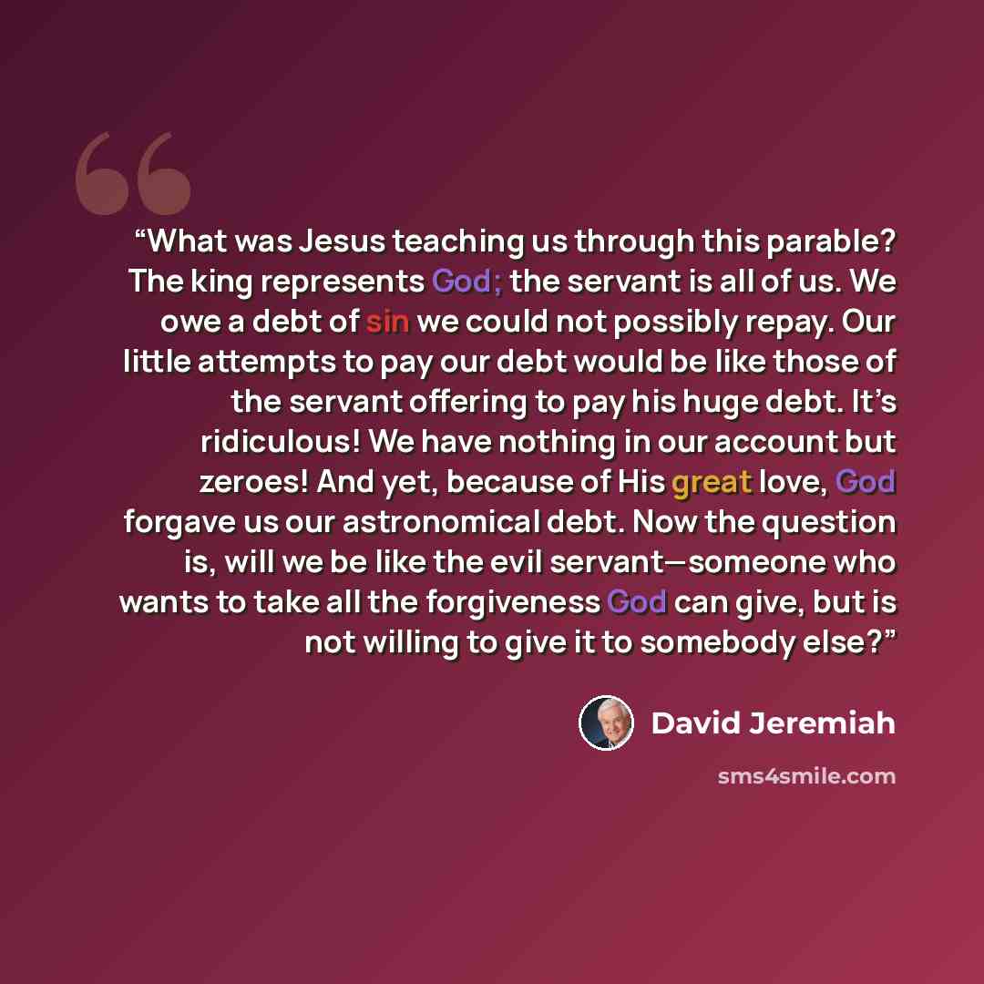 “What was Jesus teaching us through this parable? The king represents God; the servant is all of us. We owe a debt of sin we could not possibly repay. Our little attempts to pay our debt would be like those of the servant offering to pay his huge debt. It’s ridiculous! We have nothing in our…” quote by David Jeremiah