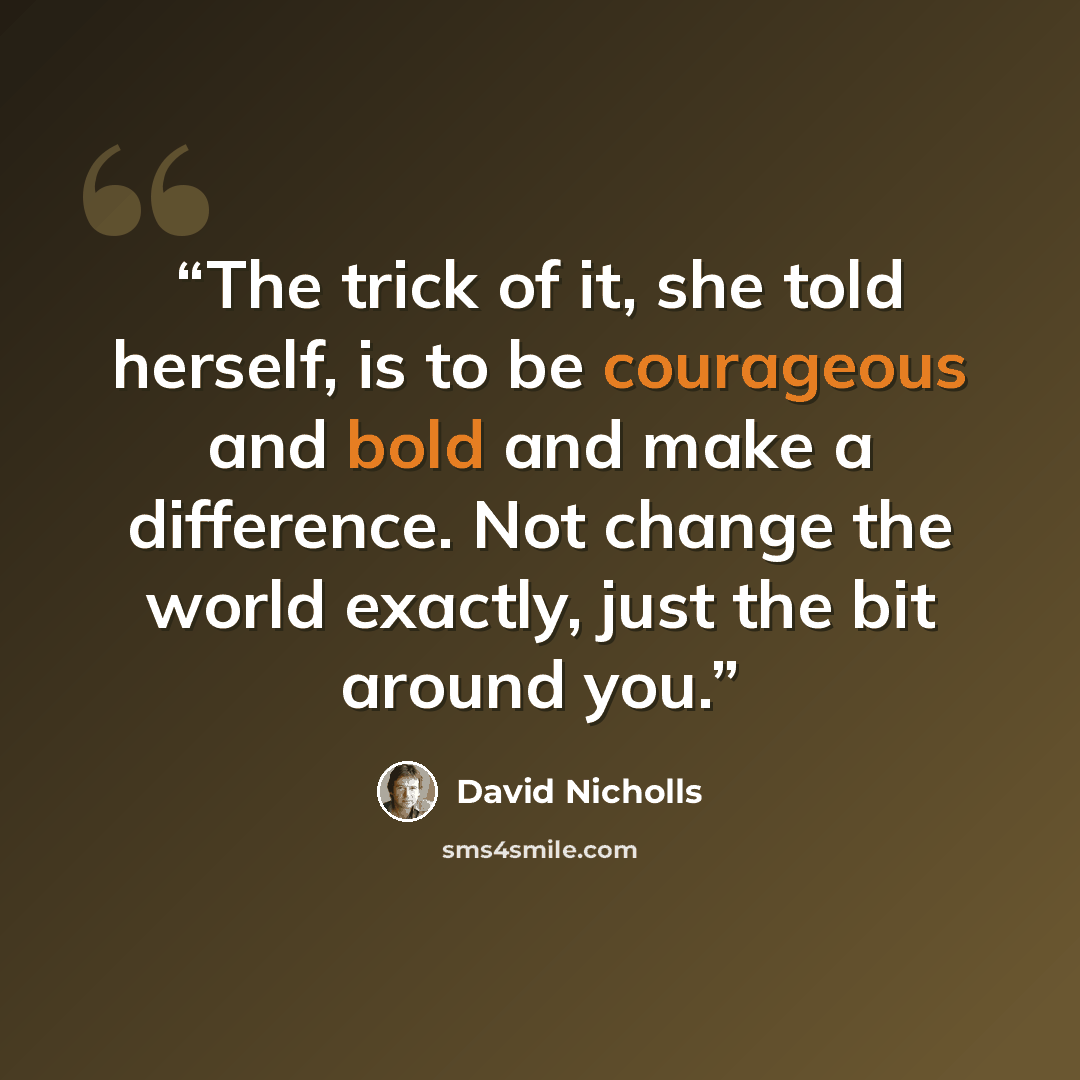 “The trick of it, she told herself, is to be courageous and bold and make a difference. Not change the world exactly, just the bit around you.” quote by David Nicholls
