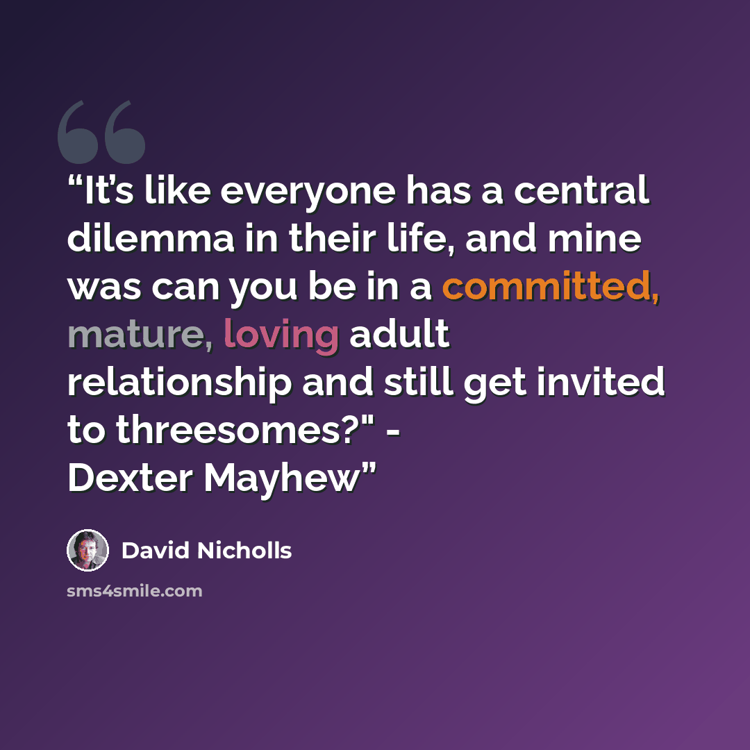 “It’s like everyone has a central dilemma in their life, and mine was can you be in a committed, mature, loving adult relationship and still get invited to threesomes?" - Dexter Mayhew” quote by David Nicholls