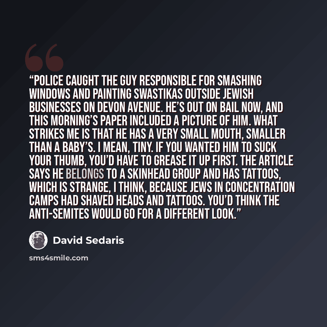 “Police caught the guy responsible for smashing windows and painting swastikas outside Jewish businesses on Devon Avenue. He’s out on bail now, and this morning’s paper included a picture of him. What strikes me is that he has a very small mouth, smaller than a baby’s. I mean, tiny. If you wanted…” quote by David Sedaris
