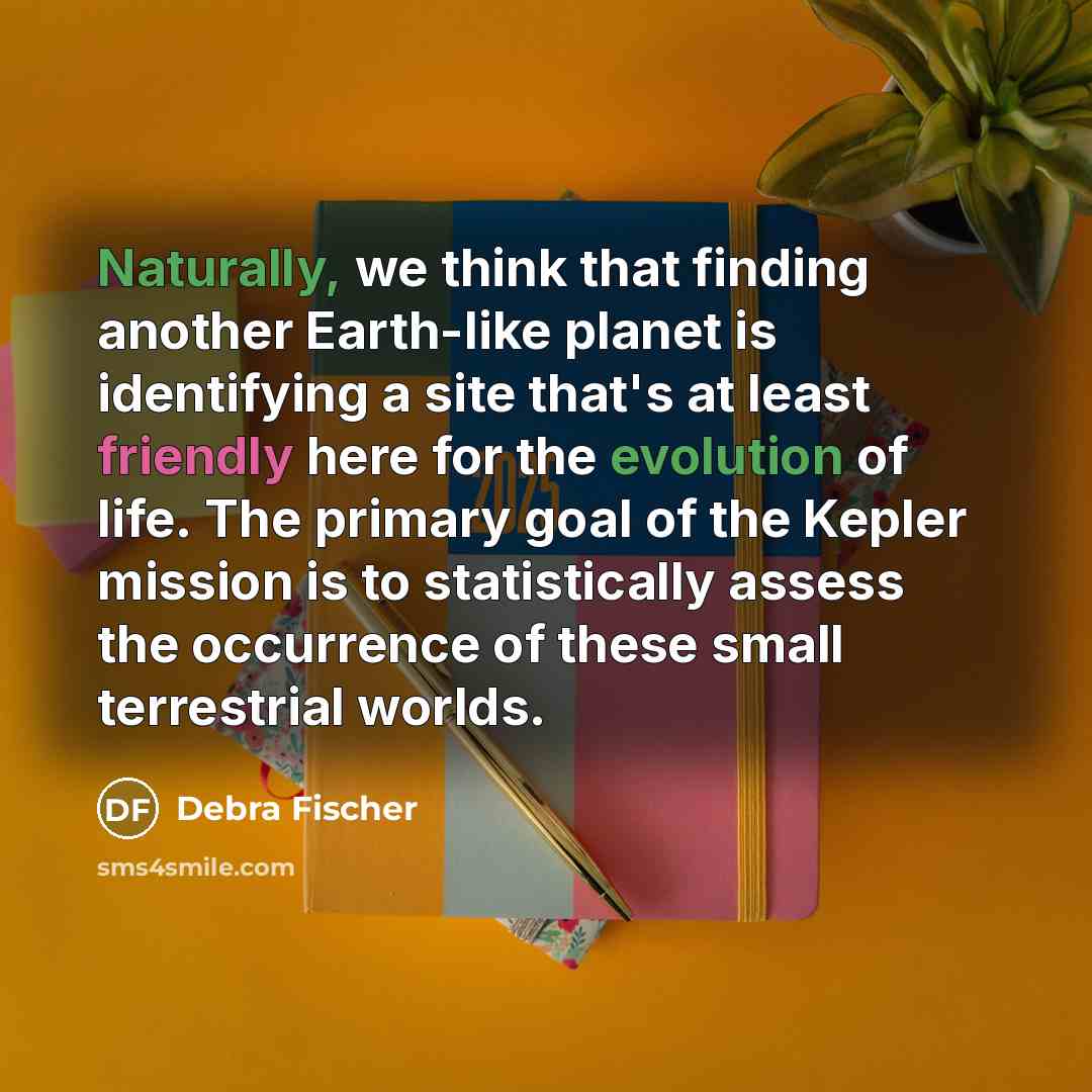 “Naturally, we think that finding another Earth-like planet is identifying a site that's at least friendly here for the evolution of life. The primary goal of the Kepler mission is to statistically assess the occurrence of these small terrestrial worlds.” quote by Debra Fischer
