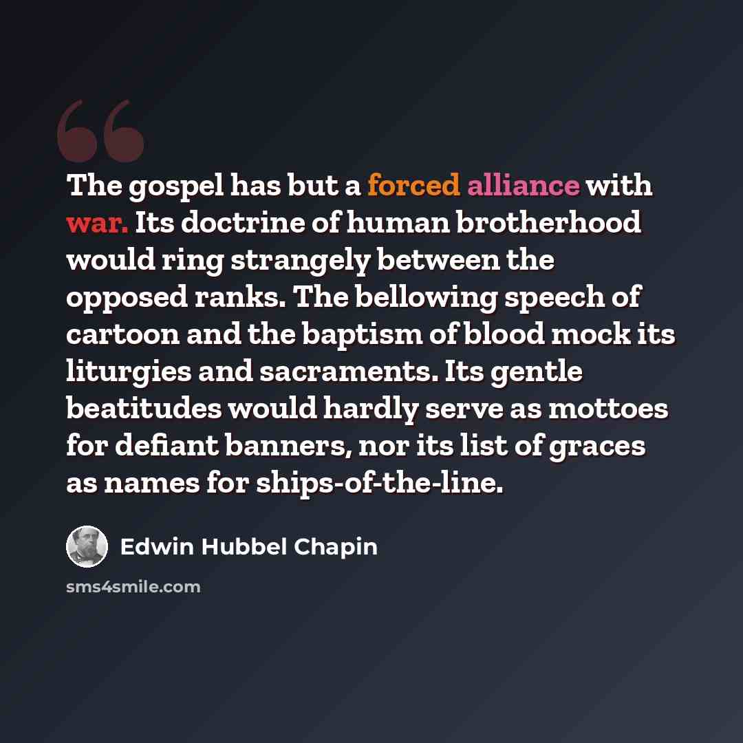 “The gospel has but a forced alliance with war. Its doctrine of human brotherhood would ring strangely between the opposed ranks. The bellowing speech of cartoon and the baptism of blood mock its liturgies and sacraments. Its gentle beatitudes would hardly serve as mottoes for defiant banners, nor…” quote by Edwin Hubbel Chapin