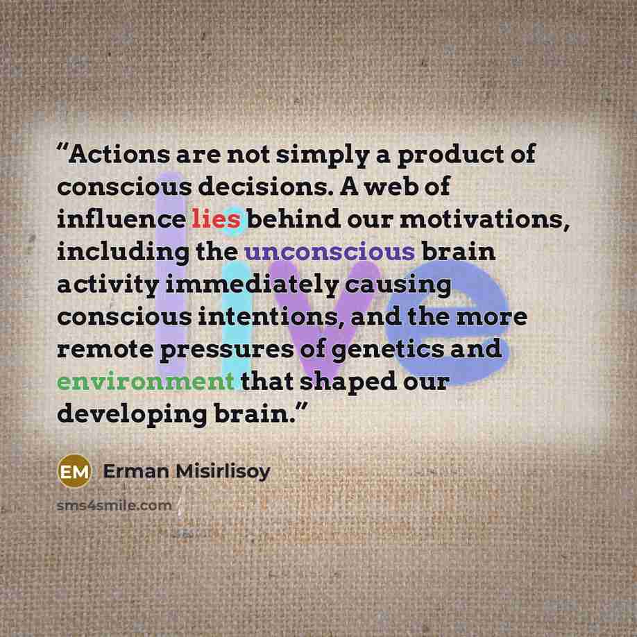 “Actions are not simply a product of conscious decisions. A web of influence lies behind our motivations, including the unconscious brain activity immediately causing conscious intentions, and the more remote pressures of genetics and environment that shaped our developing brain.” quote by Erman Misirlisoy