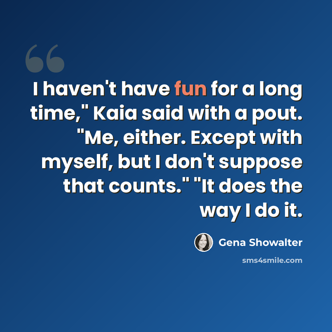“I haven't have fun for a long time," Kaia said with a pout. "Me, either. Except with myself, but I don't suppose that counts." "It does the way I do it.” quote by Gena Showalter