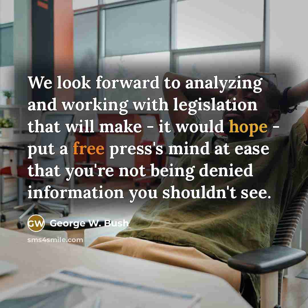“We look forward to analyzing and working with legislation that will make - it would hope - put a free press's mind at ease that you're not being denied information you shouldn't see.” quote by George W. Bush