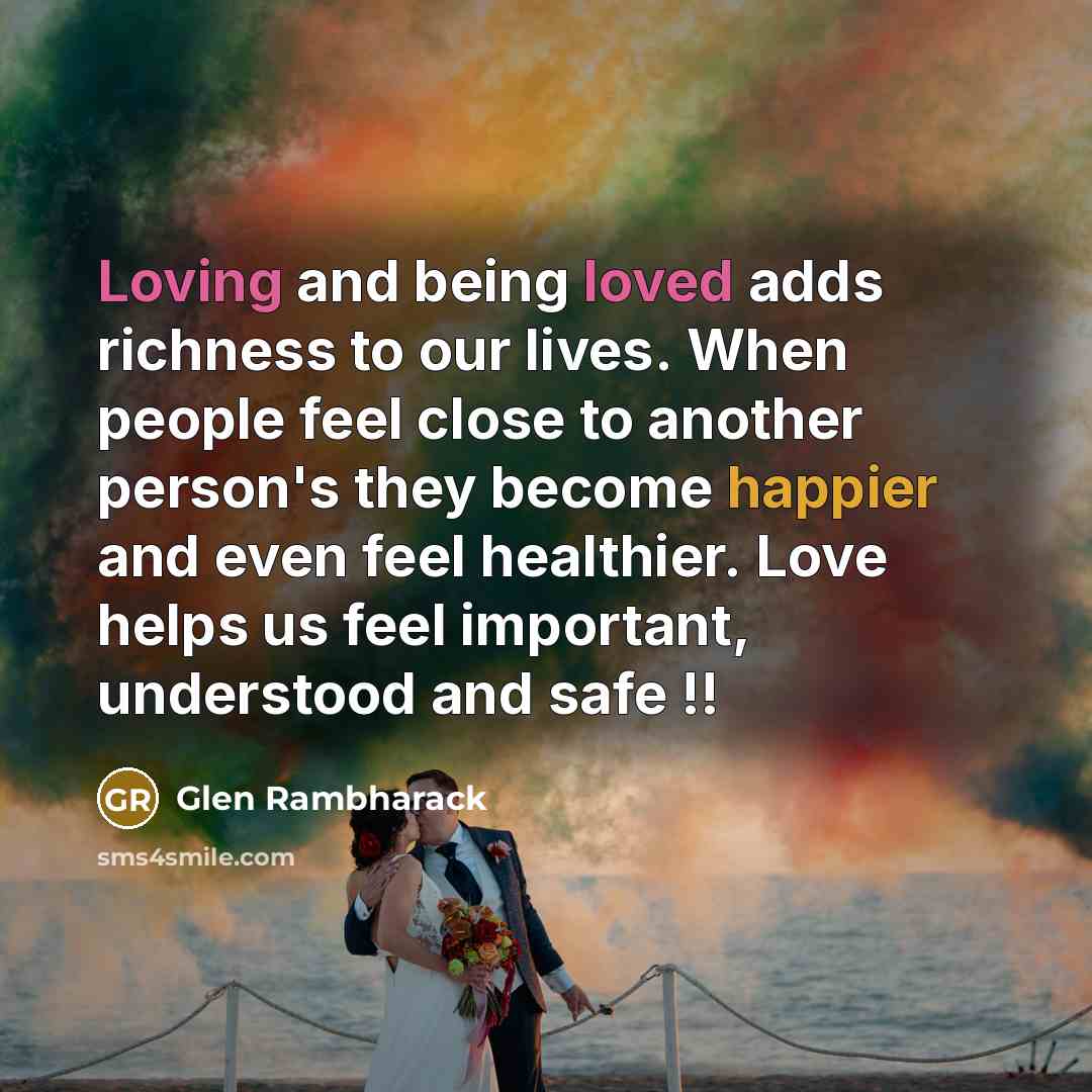 “Loving and being loved adds richness to our lives. When people feel close to another person's they become happier and even feel healthier. Love helps us feel important, understood and safe !!” quote by Glen Rambharack