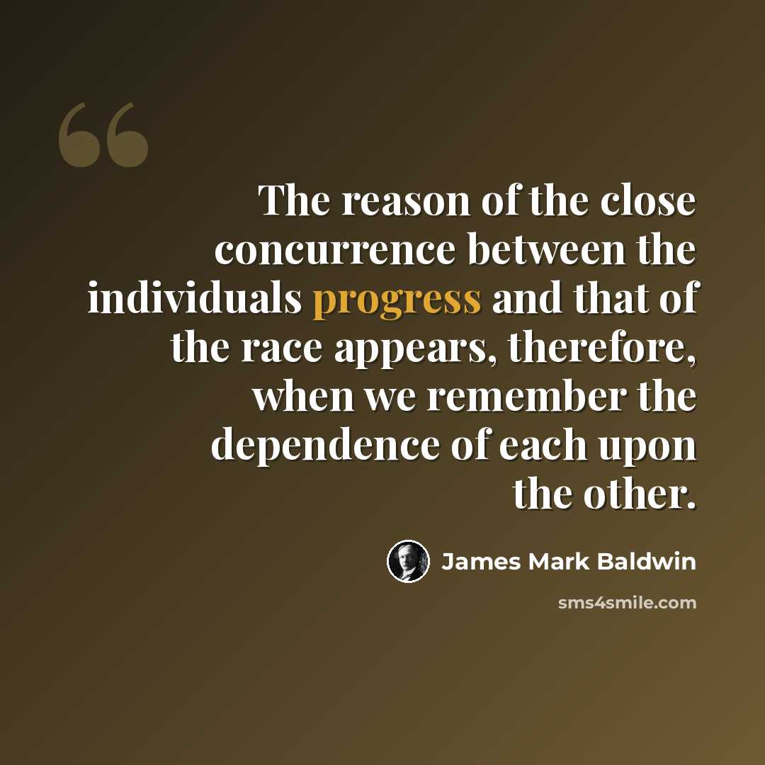 “The reason of the close concurrence between the individuals progress and that of the race appears, therefore, when we remember the dependence of each upon the other.” quote by James Mark Baldwin