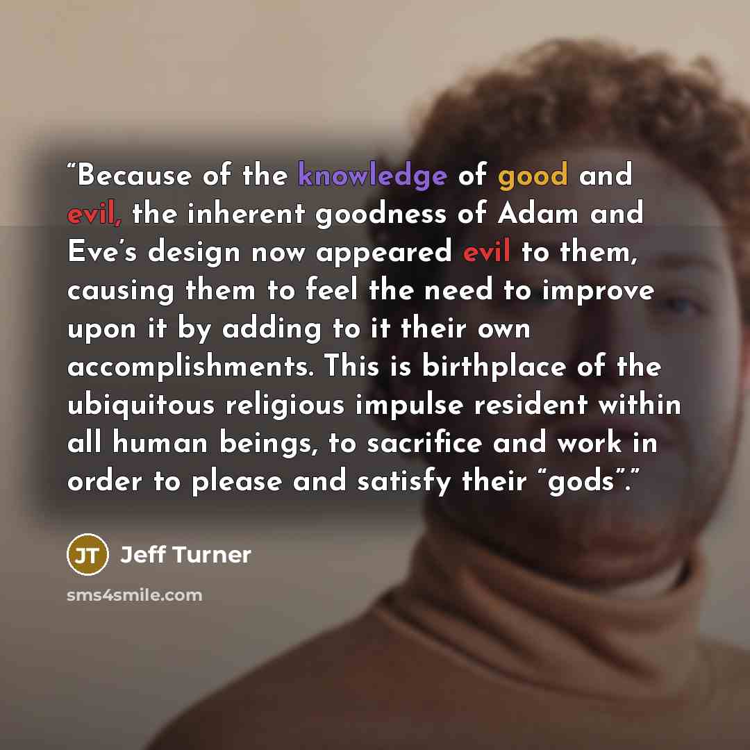 “Because of the knowledge of good and evil, the inherent goodness of Adam and Eve’s design now appeared evil to them, causing them to feel the need to improve upon it by adding to it their own accomplishments. This is birthplace of the ubiquitous religious impulse resident within all human beings…” quote by Jeff Turner