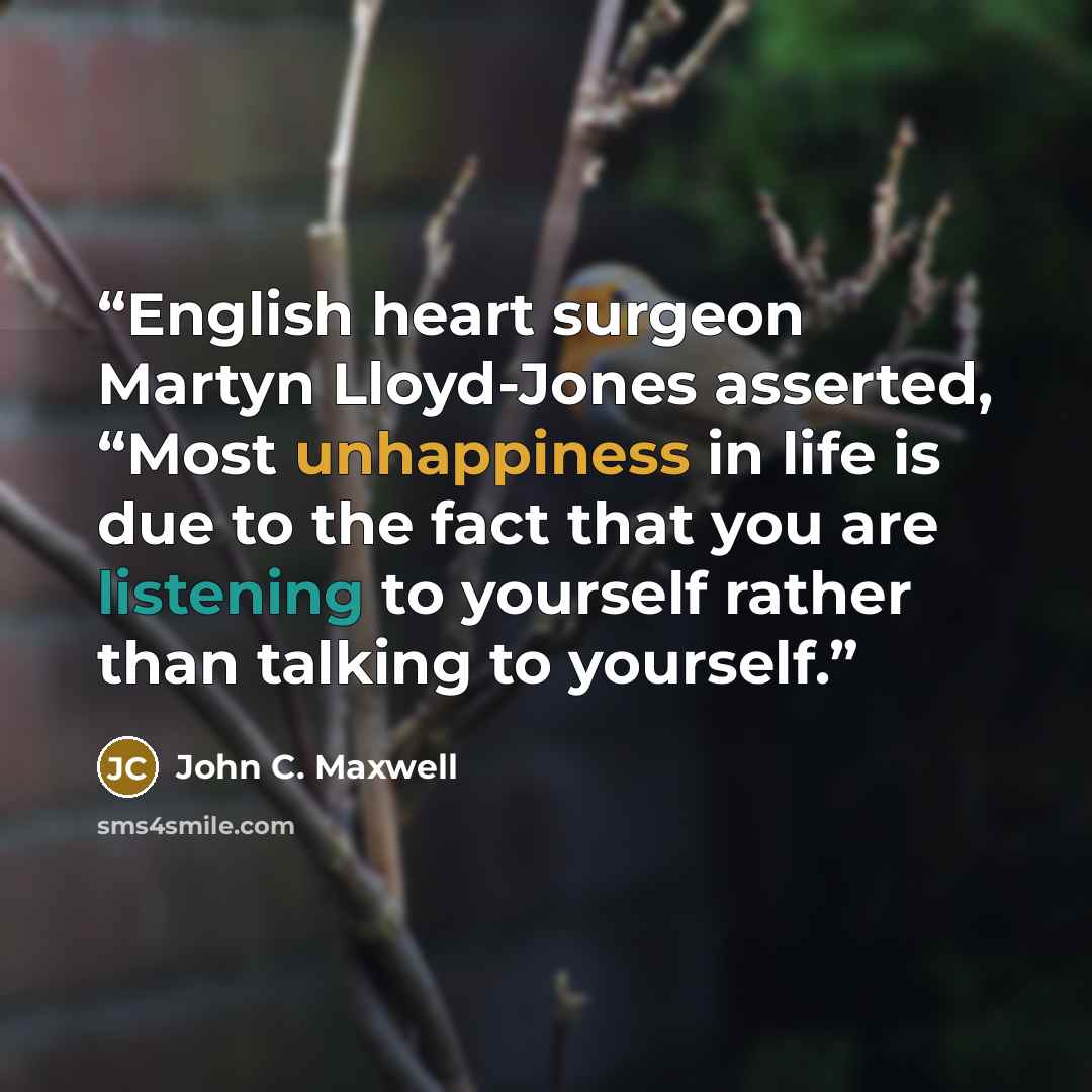 “English heart surgeon Martyn Lloyd-Jones asserted, “Most unhappiness in life is due to the fact that you are listening to yourself rather than talking to yourself.” quote by John C. Maxwell