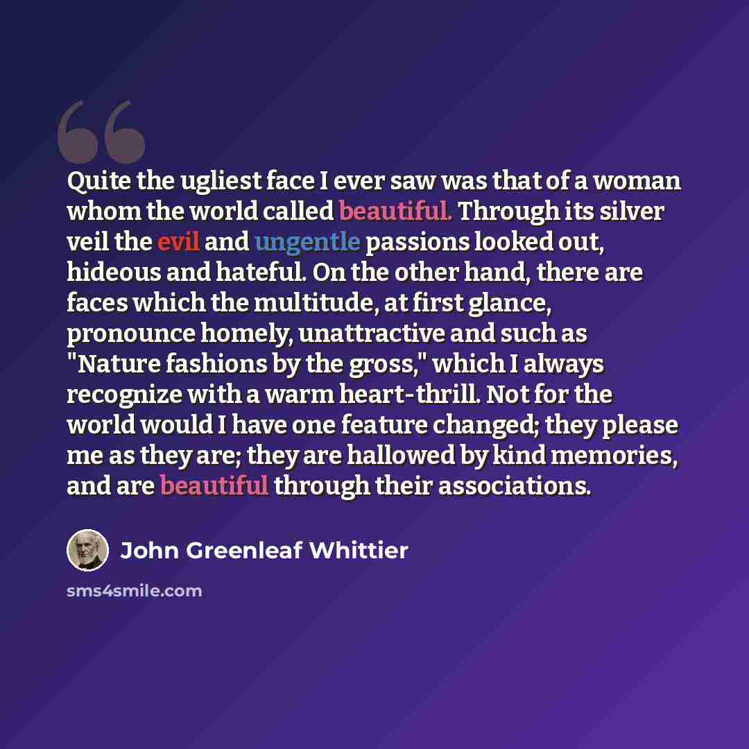 “Quite the ugliest face I ever saw was that of a woman whom the world called beautiful. Through its silver veil the evil and ungentle passions looked out, hideous and hateful. On the other hand, there are faces which the multitude, at first glance, pronounce homely, unattractive and such as "Nature…” quote by John Greenleaf Whittier