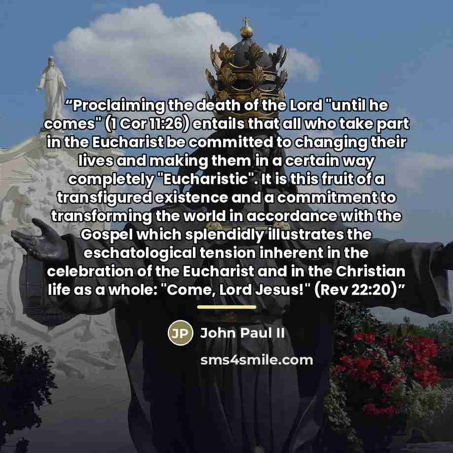 “Proclaiming the death of the Lord "until he comes" (1 Cor 11:26) entails that all who take part in the Eucharist be committed to changing their lives and making them in a certain way completely "Eucharistic". It is this fruit of a transfigured existence and a commitment to transforming the world…” quote by John Paul II