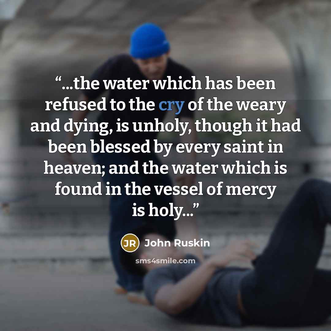 “...the water which has been refused to the cry of the weary and dying, is unholy, though it had been blessed by every saint in heaven; and the water which is found in the vessel of mercy is holy...” quote by John Ruskin