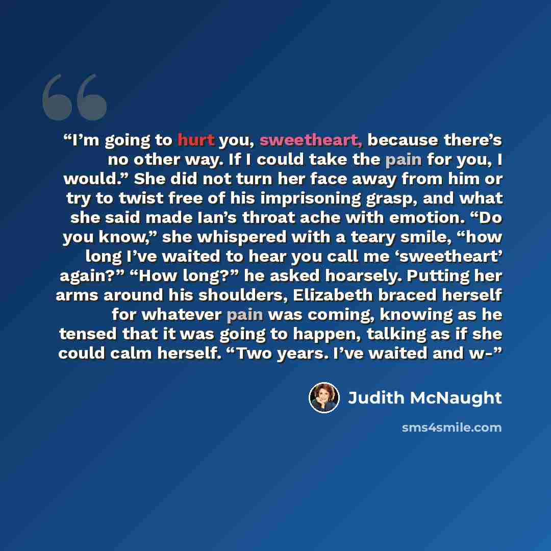 “I’m going to hurt you, sweetheart, because there’s no other way. If I could take the pain for you, I would.” She did not turn her face away from him or try to twist free of his imprisoning grasp, and what she said made Ian’s throat ache with emotion. “Do you know,” she whispered with a teary…” quote by Judith McNaught
