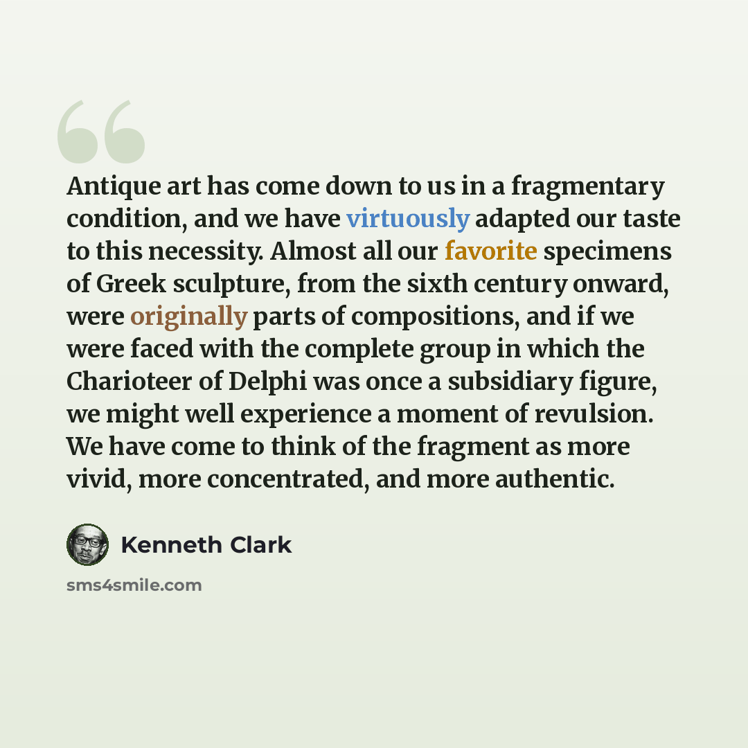 “Antique art has come down to us in a fragmentary condition, and we have virtuously adapted our taste to this necessity. Almost all our favorite specimens of Greek sculpture, from the sixth century onward, were originally parts of compositions, and if we were faced with the complete group in which…” quote by Kenneth Clark
