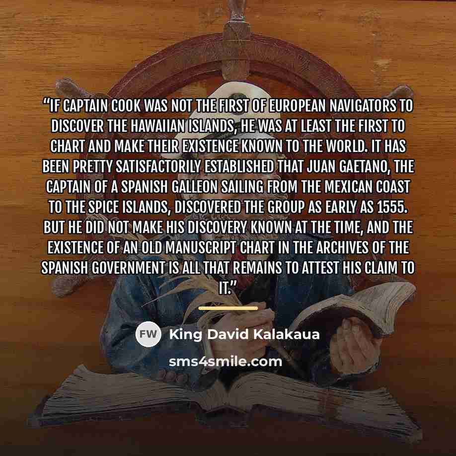 “If Captain Cook was not the first of European navigators to discover the Hawaiian Islands, he was at least the first to chart and make their existence known to the world. It has been pretty satisfactorily established that Juan Gaetano, the captain of a Spanish galleon sailing from the Mexican…” quote by King David Kalakaua