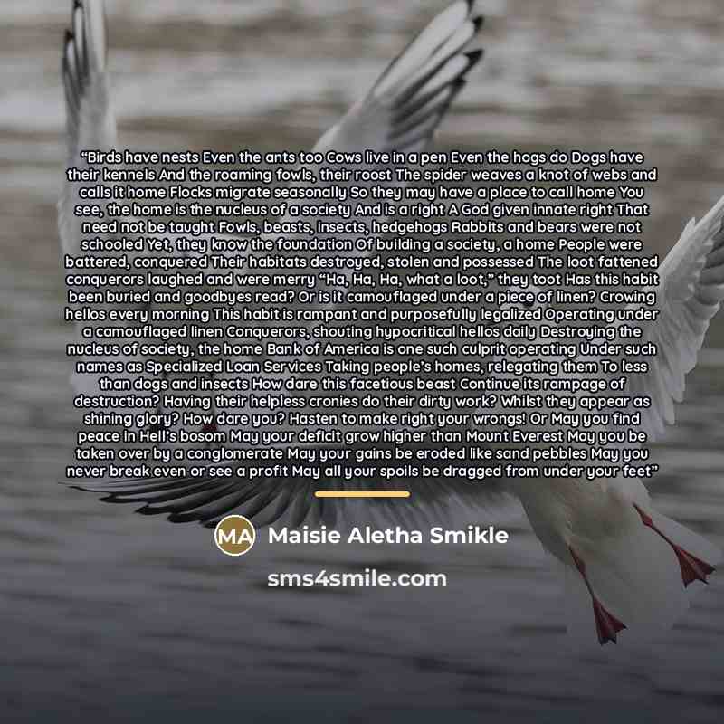 “Birds have nests Even the ants too Cows live in a pen Even the hogs do Dogs have their kennels And the roaming fowls, their roost The spider weaves a knot of webs and calls it home Flocks migrate seasonally So they may have a place to call home You see, the home is the nucleus of a society And is…” quote by Maisie Aletha Smikle