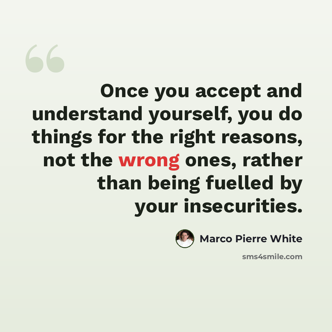 “Once you accept and understand yourself, you do things for the right reasons, not the wrong ones, rather than being fuelled by your insecurities.” quote by Marco Pierre White