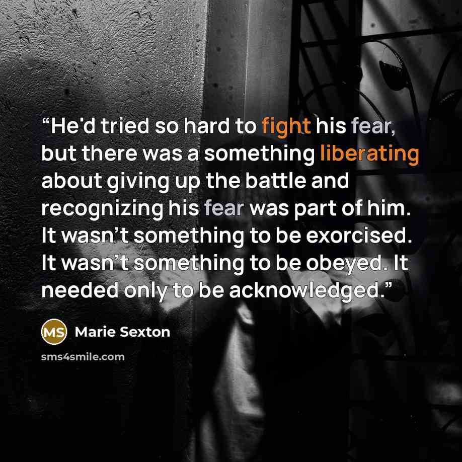 “He'd tried so hard to fight his fear, but there was a something liberating about giving up the battle and recognizing his fear was part of him. It wasn't something to be exorcised. It wasn't something to be obeyed. It needed only to be acknowledged.” quote by Marie Sexton
