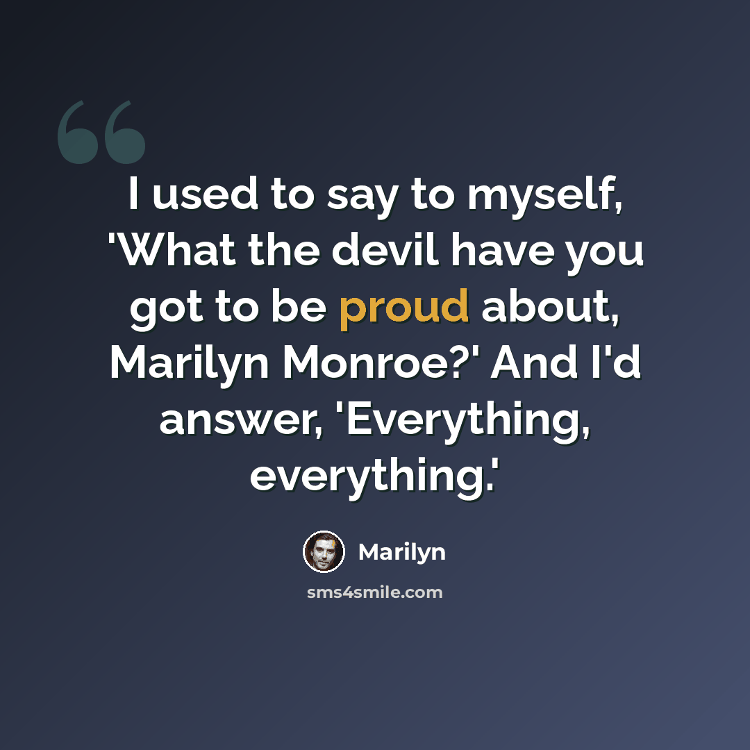 “I used to say to myself, 'What the devil have you got to be proud about, Marilyn Monroe?' And I'd answer, 'Everything, everything.'” quote by Marilyn