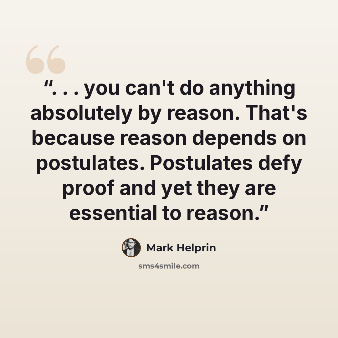 “. . . you can't do anything absolutely by reason. That's because reason depends on postulates. Postulates defy proof and yet they are essential to reason.” quote by Mark Helprin