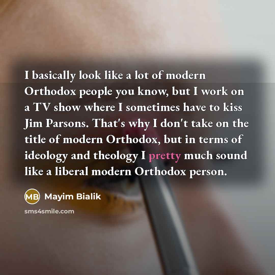 “I basically look like a lot of modern Orthodox people you know, but I work on a TV show where I sometimes have to kiss Jim Parsons. That's why I don't take on the title of modern Orthodox, but in terms of ideology and theology I pretty much sound like a liberal modern Orthodox person.” quote by Mayim Bialik