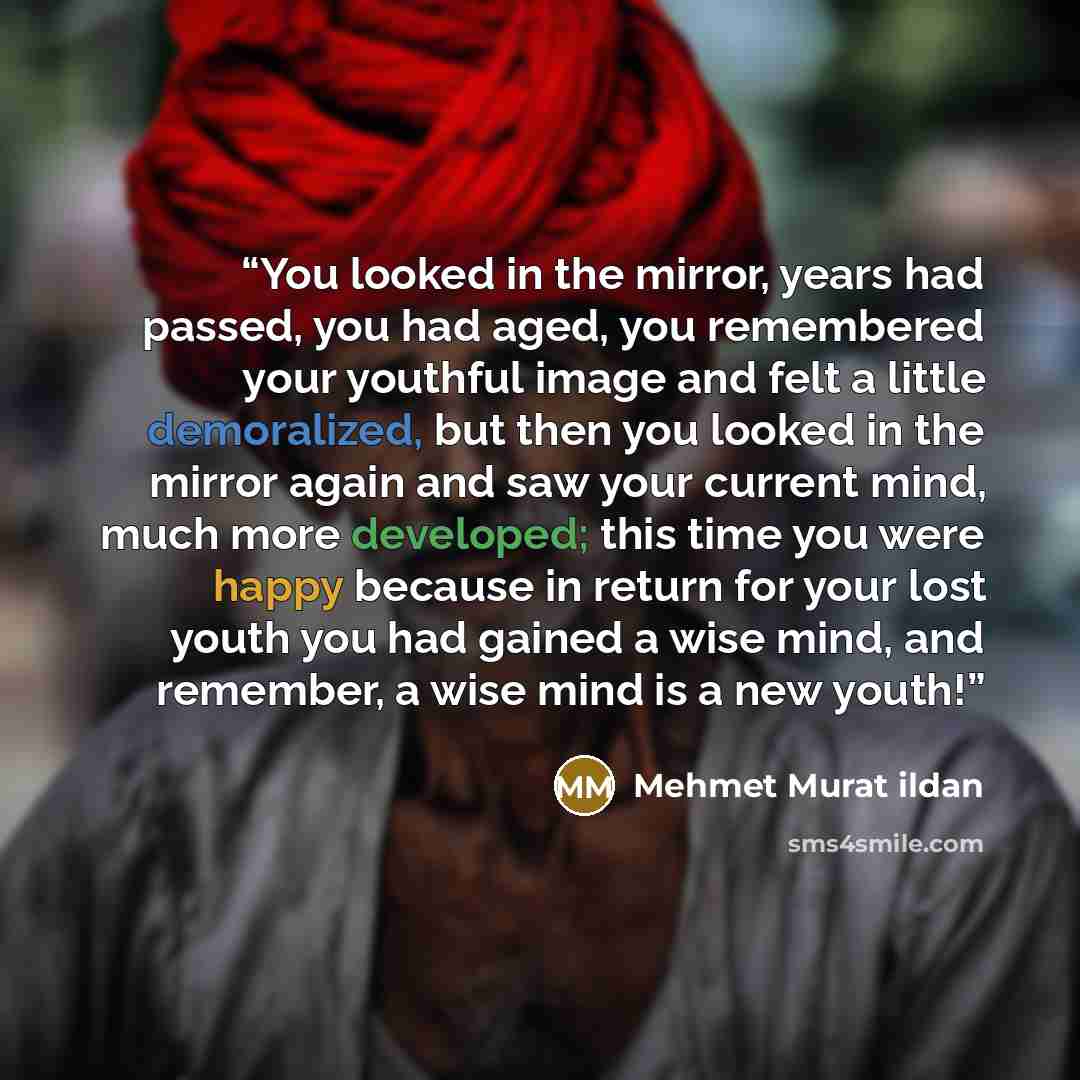 “You looked in the mirror, years had passed, you had aged, you remembered your youthful image and felt a little demoralized, but then you looked in the mirror again and saw your current mind, much more developed; this time you were happy because in return for your lost youth you had gained a wise…” quote by Mehmet Murat ildan