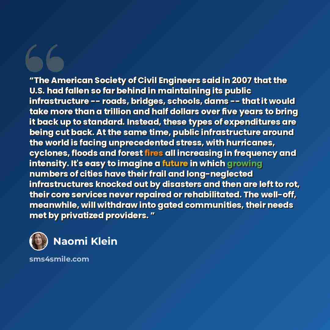“The American Society of Civil Engineers said in 2007 that the U.S. had fallen so far behind in maintaining its public infrastructure -- roads, bridges, schools, dams -- that it would take more than a trillion and half dollars over five years to bring it back up to standard. Instead, these types of…” quote by Naomi Klein