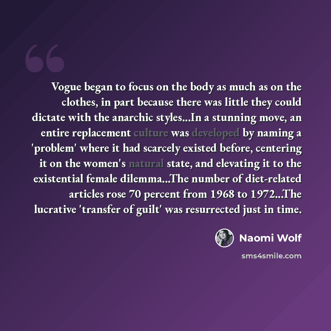 “Vogue began to focus on the body as much as on the clothes, in part because there was little they could dictate with the anarchic styles...In a stunning move, an entire replacement culture was developed by naming a 'problem' where it had scarcely existed before, centering it on the women's natural…” quote by Naomi Wolf