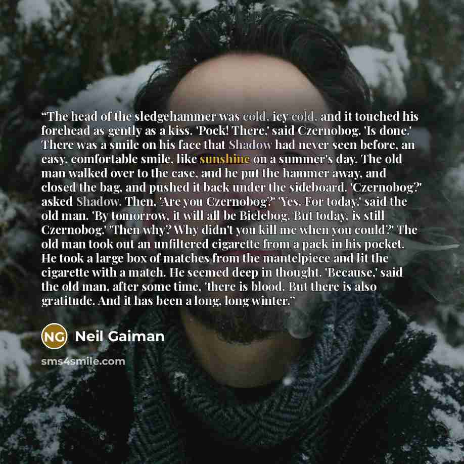 “The head of the sledgehammer was cold, icy cold, and it touched his forehead as gently as a kiss. 'Pock! There,' said Czernobog. 'Is done.' There was a smile on his face that Shadow had never seen before, an easy, comfortable smile, like sunshine on a summer's day. The old man walked over to the…” quote by Neil Gaiman