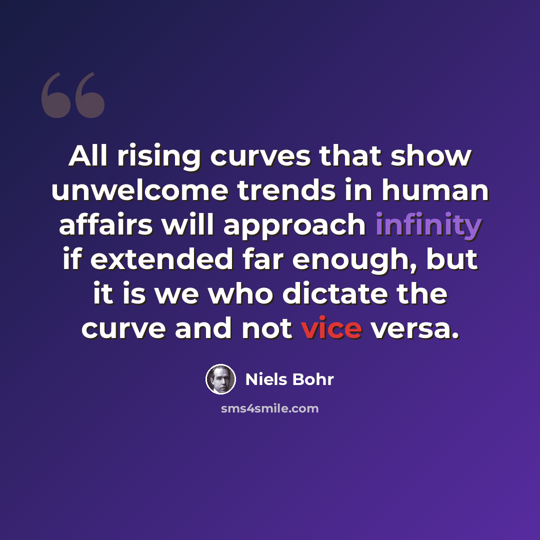 “All rising curves that show unwelcome trends in human affairs will approach infinity if extended far enough, but it is we who dictate the curve and not vice versa.” quote by Niels Bohr