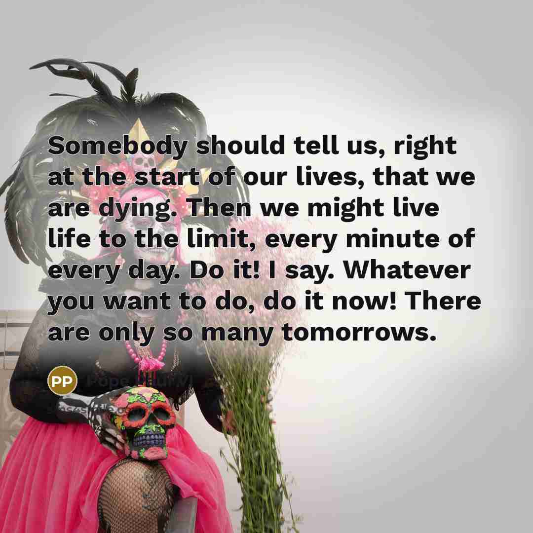 “Somebody should tell us, right at the start of our lives, that we are dying. Then we might live life to the limit, every minute of every day. Do it! I say. Whatever you want to do, do it now! There are only so many tomorrows.” quote by Pope Paul VI