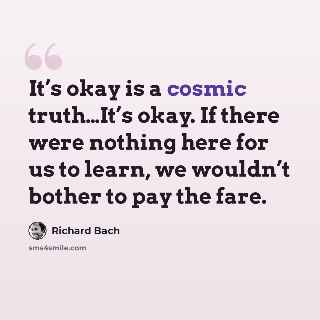 “It’s okay is a cosmic truth…It’s okay. If there were nothing here for us to learn, we wouldn’t bother to pay the fare.” quote by Richard Bach