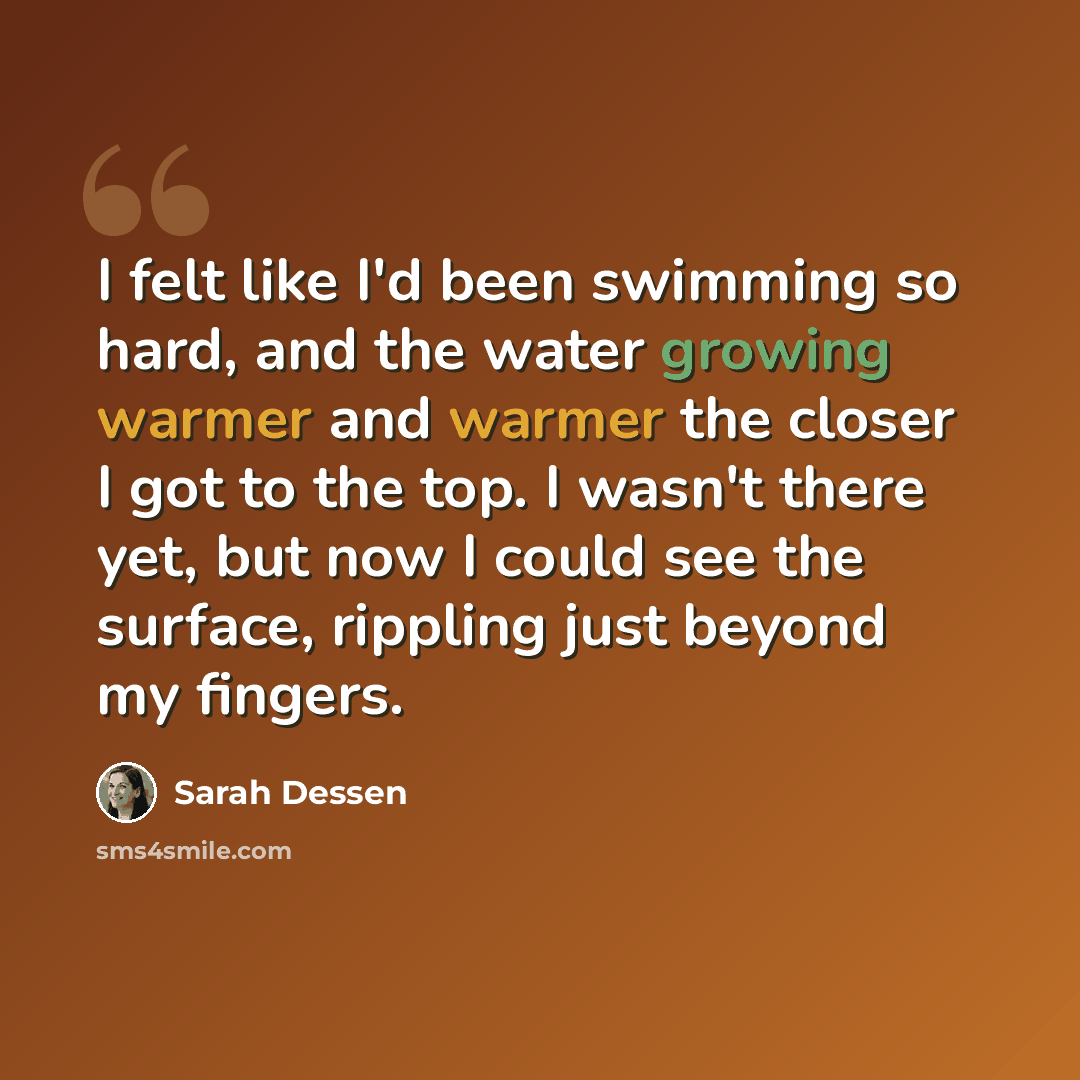 “I felt like I'd been swimming so hard, and the water growing warmer and warmer the closer I got to the top. I wasn't there yet, but now I could see the surface, rippling just beyond my fingers.” quote by Sarah Dessen