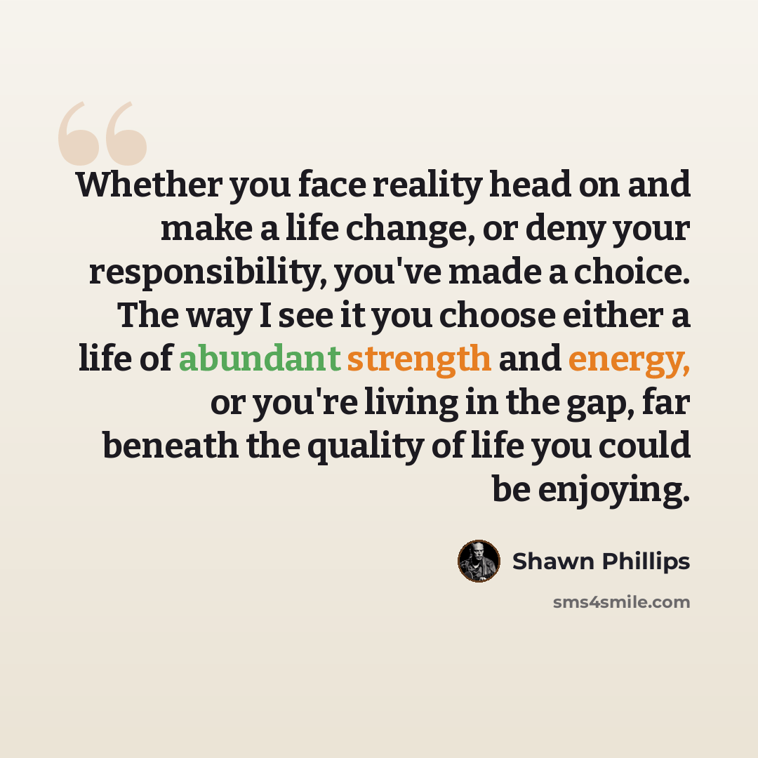 “Whether you face reality head on and make a life change, or deny your responsibility, you've made a choice. The way I see it you choose either a life of abundant strength and energy, or you're living in the gap, far beneath the quality of life you could be enjoying.” quote by Shawn Phillips