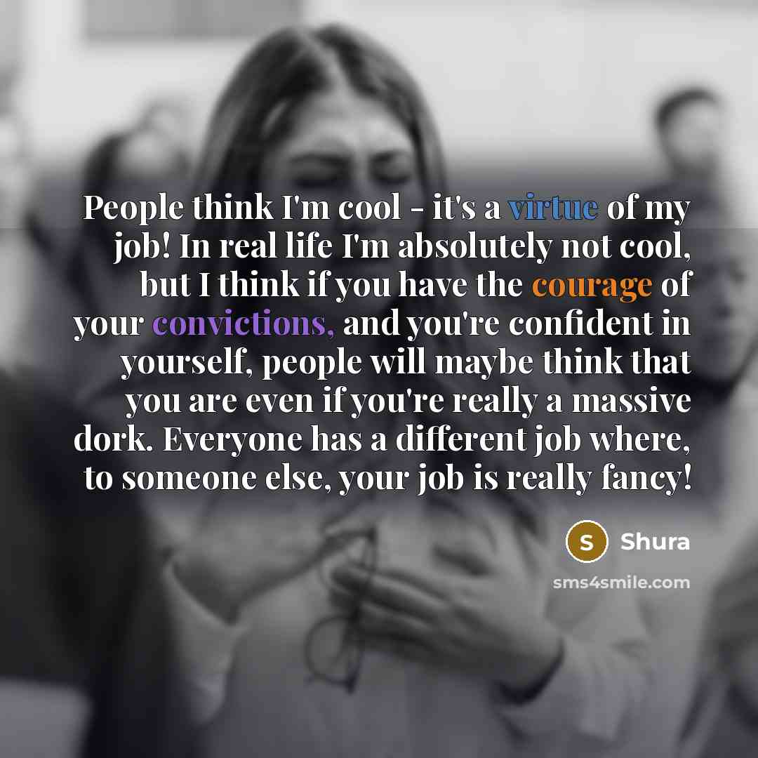 “People think I'm cool - it's a virtue of my job! In real life I'm absolutely not cool, but I think if you have the courage of your convictions, and you're confident in yourself, people will maybe think that you are even if you're really a massive dork. Everyone has a different job where, to…” quote by Shura