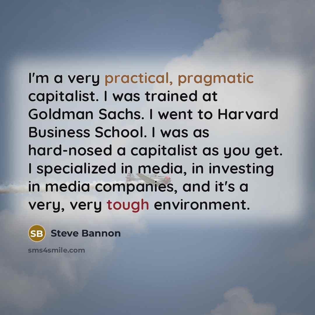 “I'm a very practical, pragmatic capitalist. I was trained at Goldman Sachs. I went to Harvard Business School. I was as hard-nosed a capitalist as you get. I specialized in media, in investing in media companies, and it's a very, very tough environment.” quote by Steve Bannon