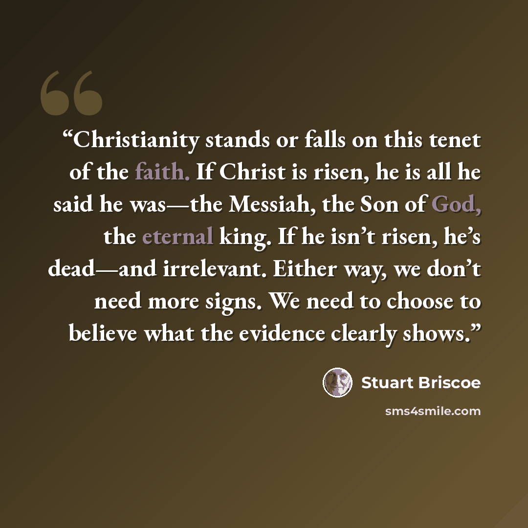 “Christianity stands or falls on this tenet of the faith. If Christ is risen, he is all he said he was—the Messiah, the Son of God, the eternal king. If he isn’t risen, he’s dead—and irrelevant. Either way, we don’t need more signs. We need to choose to believe what the evidence clearly shows.” quote by Stuart Briscoe