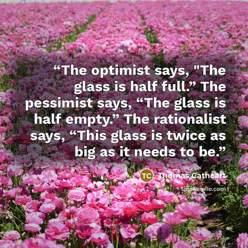 “The optimist says, "The glass is half full.” The pessimist says, “The glass is half empty.” The rationalist says, “This glass is twice as big as it needs to be.” quote by Thomas Cathcart